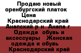 Продаю новый оренбургский платок  › Цена ­ 4 000 - Краснодарский край, Анапский р-н, Анапа г. Одежда, обувь и аксессуары » Женская одежда и обувь   . Краснодарский край